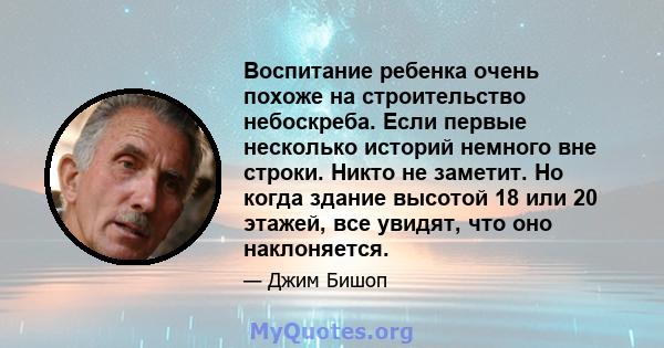 Воспитание ребенка очень похоже на строительство небоскреба. Если первые несколько историй немного вне строки. Никто не заметит. Но когда здание высотой 18 или 20 этажей, все увидят, что оно наклоняется.