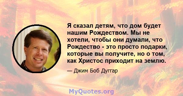 Я сказал детям, что дом будет нашим Рождеством. Мы не хотели, чтобы они думали, что Рождество - это просто подарки, которые вы получите, но о том, как Христос приходит на землю.