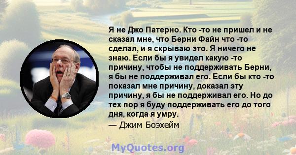 Я не Джо Патерно. Кто -то не пришел и не сказал мне, что Берни Файн что -то сделал, и я скрываю это. Я ничего не знаю. Если бы я увидел какую -то причину, чтобы не поддерживать Берни, я бы не поддерживал его. Если бы