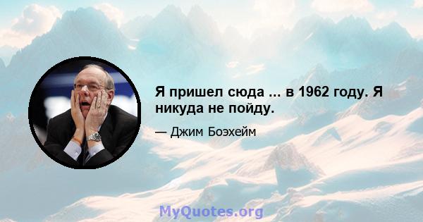 Я пришел сюда ... в 1962 году. Я никуда не пойду.