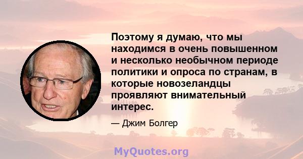 Поэтому я думаю, что мы находимся в очень повышенном и несколько необычном периоде политики и опроса по странам, в которые новозеландцы проявляют внимательный интерес.