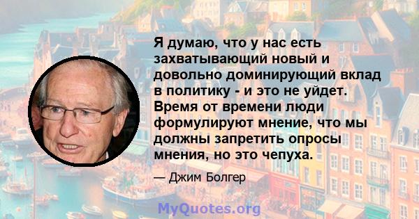 Я думаю, что у нас есть захватывающий новый и довольно доминирующий вклад в политику - и это не уйдет. Время от времени люди формулируют мнение, что мы должны запретить опросы мнения, но это чепуха.