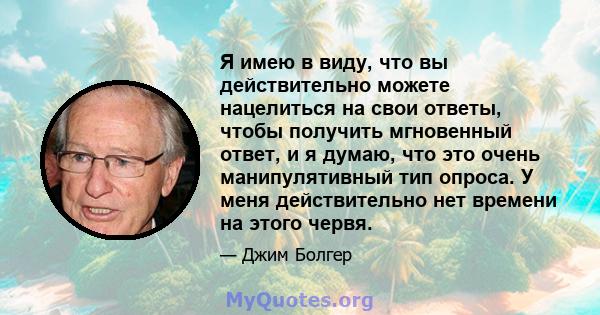 Я имею в виду, что вы действительно можете нацелиться на свои ответы, чтобы получить мгновенный ответ, и я думаю, что это очень манипулятивный тип опроса. У меня действительно нет времени на этого червя.