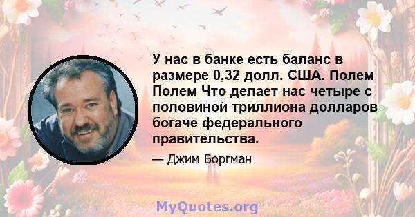 У нас в банке есть баланс в размере 0,32 долл. США. Полем Полем Что делает нас четыре с половиной триллиона долларов богаче федерального правительства.