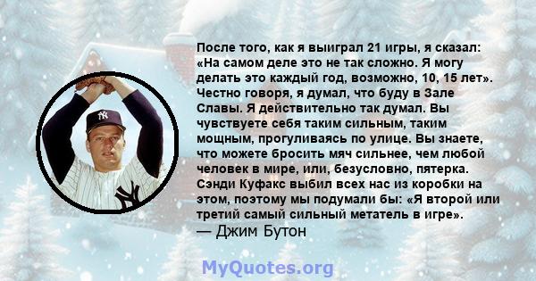 После того, как я выиграл 21 игры, я сказал: «На самом деле это не так сложно. Я могу делать это каждый год, возможно, 10, 15 лет». Честно говоря, я думал, что буду в Зале Славы. Я действительно так думал. Вы чувствуете 