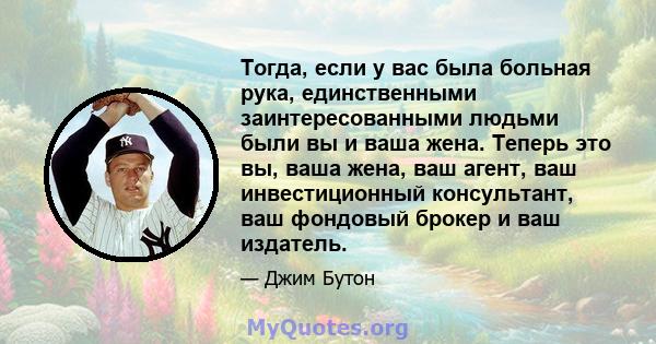 Тогда, если у вас была больная рука, единственными заинтересованными людьми были вы и ваша жена. Теперь это вы, ваша жена, ваш агент, ваш инвестиционный консультант, ваш фондовый брокер и ваш издатель.