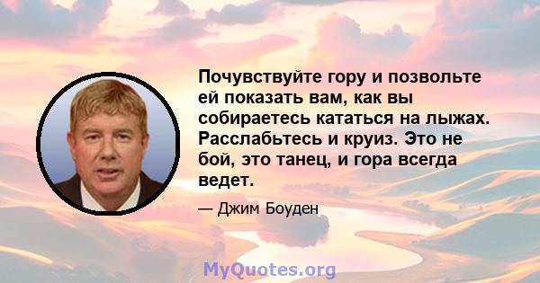 Почувствуйте гору и позвольте ей показать вам, как вы собираетесь кататься на лыжах. Расслабьтесь и круиз. Это не бой, это танец, и гора всегда ведет.