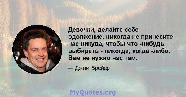 Девочки, делайте себе одолжение, никогда не принесите нас никуда, чтобы что -нибудь выбирать - никогда, когда -либо. Вам не нужно нас там.