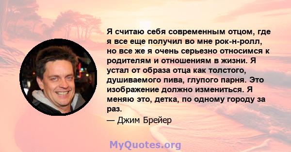 Я считаю себя современным отцом, где я все еще получил во мне рок-н-ролл, но все же я очень серьезно относимся к родителям и отношениям в жизни. Я устал от образа отца как толстого, душиваемого пива, глупого парня. Это