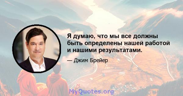 Я думаю, что мы все должны быть определены нашей работой и нашими результатами.