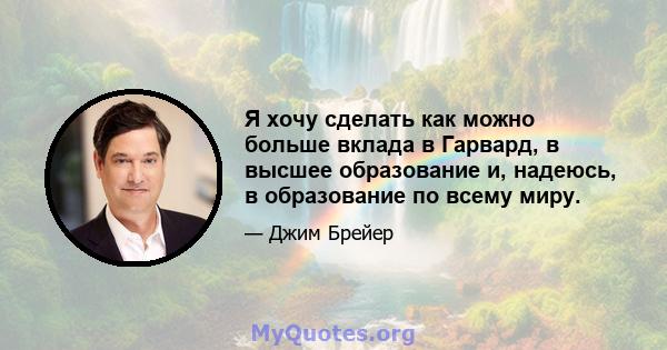 Я хочу сделать как можно больше вклада в Гарвард, в высшее образование и, надеюсь, в образование по всему миру.