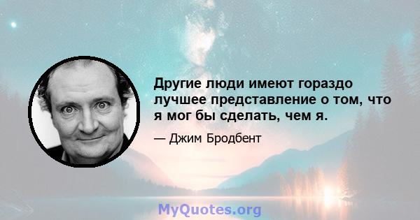 Другие люди имеют гораздо лучшее представление о том, что я мог бы сделать, чем я.