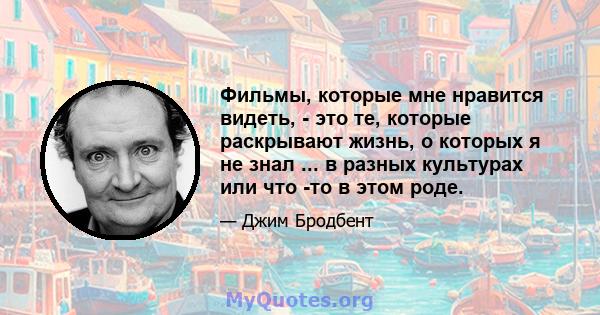 Фильмы, которые мне нравится видеть, - это те, которые раскрывают жизнь, о которых я не знал ... в разных культурах или что -то в этом роде.