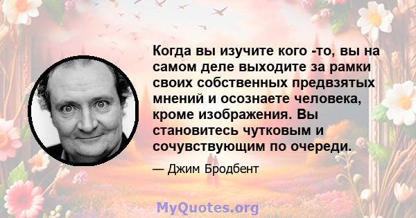 Когда вы изучите кого -то, вы на самом деле выходите за рамки своих собственных предвзятых мнений и осознаете человека, кроме изображения. Вы становитесь чутковым и сочувствующим по очереди.