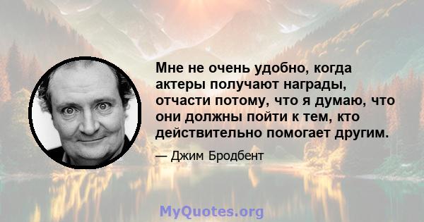 Мне не очень удобно, когда актеры получают награды, отчасти потому, что я думаю, что они должны пойти к тем, кто действительно помогает другим.