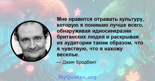 Мне нравится отражать культуру, которую я понимаю лучше всего, обнаруживая идиосинкразии британских людей и раскрывая их аудитории таким образом, что я чувствую, что я нахожу веселье.