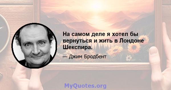 На самом деле я хотел бы вернуться и жить в Лондоне Шекспира.