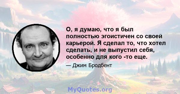 О, я думаю, что я был полностью эгоистичен со своей карьерой. Я сделал то, что хотел сделать, и не выпустил себя, особенно для кого -то еще.