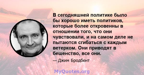 В сегодняшней политике было бы хорошо иметь политиков, которые более откровенны в отношении того, что они чувствовали, и на самом деле не пытаются сгибаться с каждым ветерком. Они приводят в бешенство, все они.