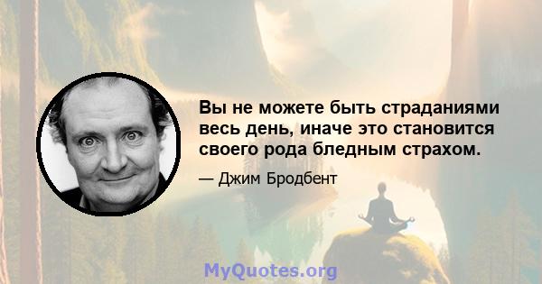 Вы не можете быть страданиями весь день, иначе это становится своего рода бледным страхом.