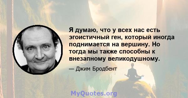 Я думаю, что у всех нас есть эгоистичный ген, который иногда поднимается на вершину. Но тогда мы также способны к внезапному великодушному.