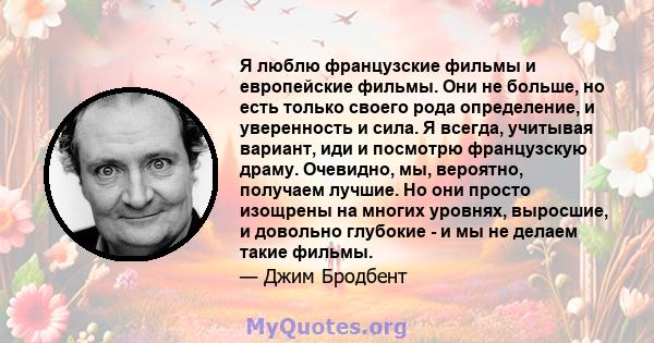 Я люблю французские фильмы и европейские фильмы. Они не больше, но есть только своего рода определение, и уверенность и сила. Я всегда, учитывая вариант, иди и посмотрю французскую драму. Очевидно, мы, вероятно,