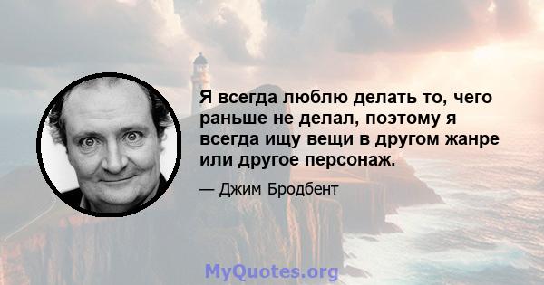 Я всегда люблю делать то, чего раньше не делал, поэтому я всегда ищу вещи в другом жанре или другое персонаж.