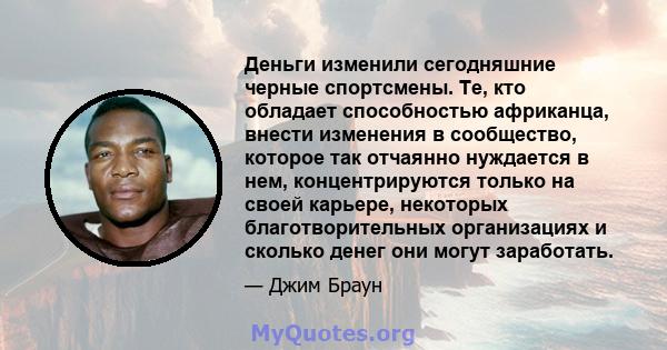 Деньги изменили сегодняшние черные спортсмены. Те, кто обладает способностью африканца, внести изменения в сообщество, которое так отчаянно нуждается в нем, концентрируются только на своей карьере, некоторых