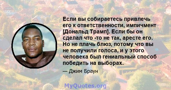 Если вы собираетесь привлечь его к ответственности, импичмент [Дональд Трамп]. Если бы он сделал что -то не так, аресте его. Но не плачь блюз, потому что вы не получили голоса, и у этого человека был гениальный способ