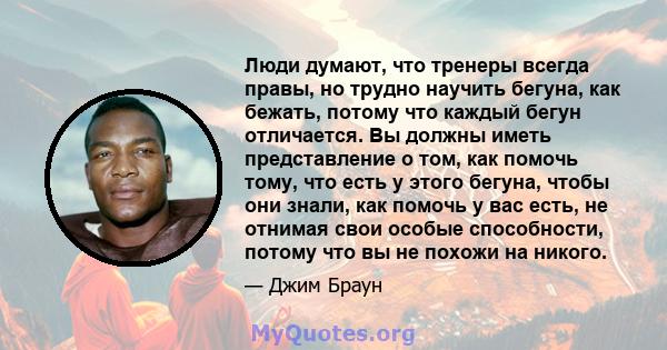 Люди думают, что тренеры всегда правы, но трудно научить бегуна, как бежать, потому что каждый бегун отличается. Вы должны иметь представление о том, как помочь тому, что есть у этого бегуна, чтобы они знали, как помочь 