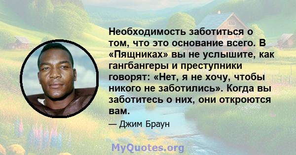 Необходимость заботиться о том, что это основание всего. В «Пящниках» вы не услышите, как гангбангеры и преступники говорят: «Нет, я не хочу, чтобы никого не заботились». Когда вы заботитесь о них, они откроются вам.