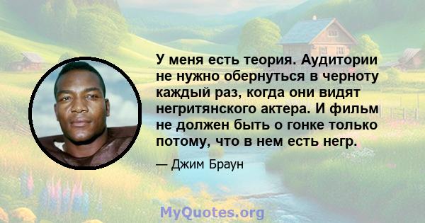 У меня есть теория. Аудитории не нужно обернуться в черноту каждый раз, когда они видят негритянского актера. И фильм не должен быть о гонке только потому, что в нем есть негр.