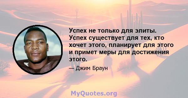 Успех не только для элиты. Успех существует для тех, кто хочет этого, планирует для этого и примет меры для достижения этого.