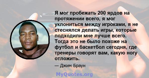 Я мог пробежать 200 ярдов на протяжении всего, я мог уклониться между игроками, я не стеснялся делать игры, которые подходили мне лучше всего. Тогда это не было похоже на футбол и баскетбол сегодня, где тренеры говорят