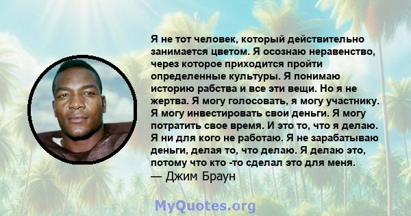 Я не тот человек, который действительно занимается цветом. Я осознаю неравенство, через которое приходится пройти определенные культуры. Я понимаю историю рабства и все эти вещи. Но я не жертва. Я могу голосовать, я