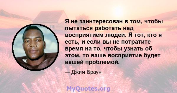 Я не заинтересован в том, чтобы пытаться работать над восприятием людей. Я тот, кто я есть, и если вы не потратите время на то, чтобы узнать об этом, то ваше восприятие будет вашей проблемой.