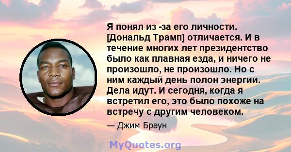 Я понял из -за его личности. [Дональд Трамп] отличается. И в течение многих лет президентство было как плавная езда, и ничего не произошло, не произошло. Но с ним каждый день полон энергии. Дела идут. И сегодня, когда я 