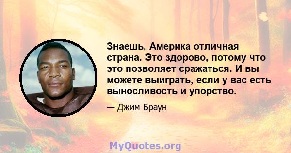 Знаешь, Америка отличная страна. Это здорово, потому что это позволяет сражаться. И вы можете выиграть, если у вас есть выносливость и упорство.