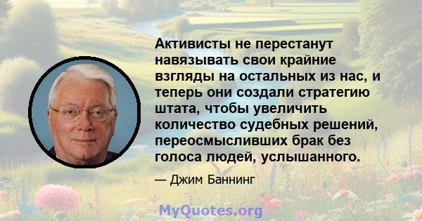 Активисты не перестанут навязывать свои крайние взгляды на остальных из нас, и теперь они создали стратегию штата, чтобы увеличить количество судебных решений, переосмысливших брак без голоса людей, услышанного.