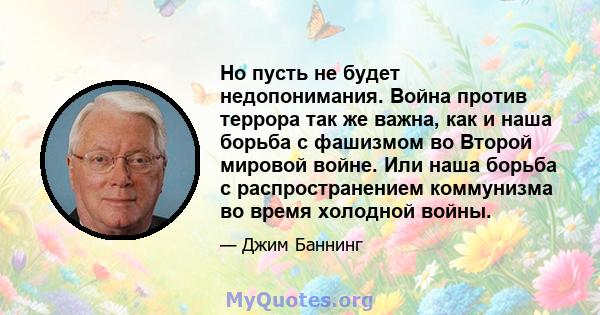 Но пусть не будет недопонимания. Война против террора так же важна, как и наша борьба с фашизмом во Второй мировой войне. Или наша борьба с распространением коммунизма во время холодной войны.