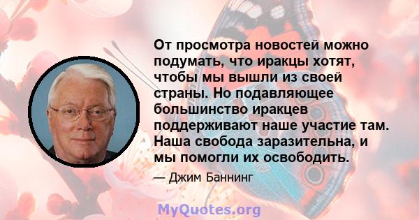 От просмотра новостей можно подумать, что иракцы хотят, чтобы мы вышли из своей страны. Но подавляющее большинство иракцев поддерживают наше участие там. Наша свобода заразительна, и мы помогли их освободить.