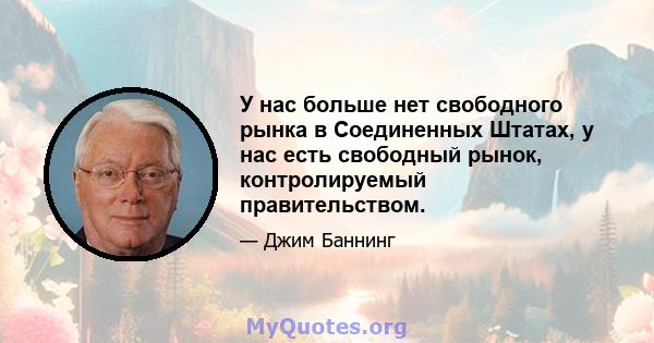 У нас больше нет свободного рынка в Соединенных Штатах, у нас есть свободный рынок, контролируемый правительством.