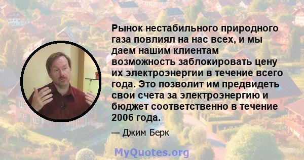 Рынок нестабильного природного газа повлиял на нас всех, и мы даем нашим клиентам возможность заблокировать цену их электроэнергии в течение всего года. Это позволит им предвидеть свои счета за электроэнергию и бюджет