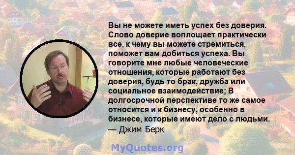 Вы не можете иметь успех без доверия. Слово доверие воплощает практически все, к чему вы можете стремиться, поможет вам добиться успеха. Вы говорите мне любые человеческие отношения, которые работают без доверия, будь