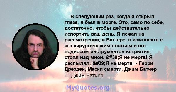 ... В следующий раз, когда я открыл глаза, я был в морге. Это, само по себе, достаточно, чтобы действительно испортить ваш день. Я лежал на рассмотрении, и Баттерс, в комплекте с его хирургическим платьем и его подносом 