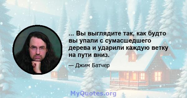 ... Вы выглядите так, как будто вы упали с сумасшедшего дерева и ударили каждую ветку на пути вниз.