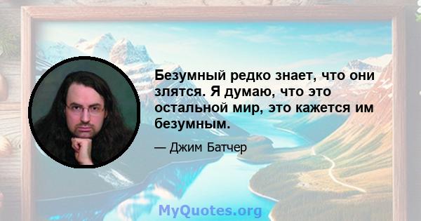 Безумный редко знает, что они злятся. Я думаю, что это остальной мир, это кажется им безумным.