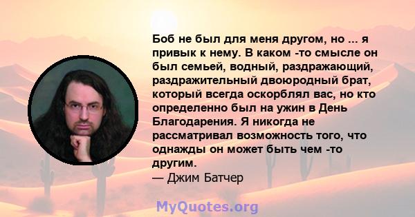 Боб не был для меня другом, но ... я привык к нему. В каком -то смысле он был семьей, водный, раздражающий, раздражительный двоюродный брат, который всегда оскорблял вас, но кто определенно был на ужин в День