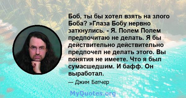 Боб, ты бы хотел взять на злого Боба? »Глаза Бобу нервно заткнулись. - Я. Полем Полем предпочитаю не делать. Я бы действительно действительно предпочел не делать этого. Вы понятия не имеете. Что я был сумасшедшим. И