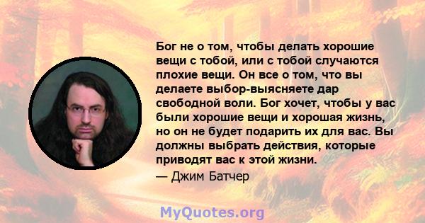 Бог не о том, чтобы делать хорошие вещи с тобой, или с тобой случаются плохие вещи. Он все о том, что вы делаете выбор-выясняете дар свободной воли. Бог хочет, чтобы у вас были хорошие вещи и хорошая жизнь, но он не